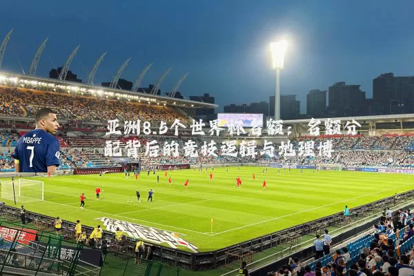 亚洲8.5个世界杯名额：名额分配背后的竞技逻辑与地理博弈